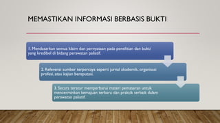 MEMASTIKAN INFORMASI BERBASIS BUKTI
1. Mendasarkan semua klaim dan pernyataan pada penelitian dan bukti
yang kredibel di bidang perawatan paliatif.
2. Referensi sumber terpercaya seperti jurnal akademik, organisasi
profesi, atau kajian bereputasi.
3. Secara teratur memperbarui materi pemasaran untuk
mencerminkan kemajuan terbaru dan praktik terbaik dalam
perawatan paliatif.
 