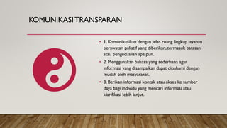 KOMUNIKASITRANSPARAN
• 1. Komunikasikan dengan jelas ruang lingkup layanan
perawatan paliatif yang diberikan, termasuk batasan
atau pengecualian apa pun.
• 2. Menggunakan bahasa yang sederhana agar
informasi yang disampaikan dapat dipahami dengan
mudah oleh masyarakat.
• 3. Berikan informasi kontak atau akses ke sumber
daya bagi individu yang mencari informasi atau
klarifikasi lebih lanjut.
 