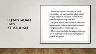 PEMANTAUAN
DAN
KEPATUHAN
• 1.Tinjau materi iklan secara rutin untuk
memastikan bahwa materi tersebut sejalan
dengan pedoman etika dan secara akurat
mewakili layanan yang diberikan.
• 2.Tetapkan proses internal untuk memantau
kepatuhan terhadap standar periklanan dan
mengatasi potensi masalah apa pun.
• 3. Mencari umpan balik dari pasien, keluarga,
dan masyarakat untuk terus meningkatkan
praktik periklanan.
 