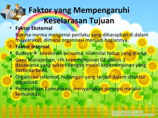Faktor yang Mempengaruhi
            Keselarasan Tujuan
• Faktor Eksternal
  Norma-norma mengenai perilaku yang diharapkan di dalam
  masyarakat, dimana organisasi menjadi bagiannya.
• Faktor Internal
• Budaya keyakinan bersama, nilai-nilai hidup yang dianut.
• Gaya Manajemen, cth kepemimpinan GE dalam 3
  dasawarsa yang sukses dengan model kepemimpinan yang
  berbeda-beda.
• Organisasi informal, hubungan yang terjadi dalam struktur
  organisasi
• Persepsi dan Komunikasi, menyamakan persepsi melalui
  komunikasi
 