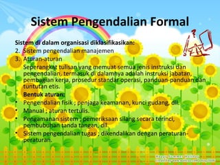 Sistem Pengendalian Formal
Sistem di dalam organisasi diklasifikasikan:
2. Sistem pengendalian manajemen
3. Aturan-aturan
   Seperangkat tulisan yang memuat semua jenis instruksi dan
   pengendalian, termasuk di dalamnya adalah instruksi jabatan,
   pembagian kerja, prosedur standar operasi, panduan-panduan dan
   tuntutan etis.
   Bentuk aturan:
• Pengendalian fisik ; penjaga keamanan, kunci gudang, dll.
• Manual ; aturan tertulis.
• Pengamanan sistem ; pemeriksaan silang secara terinci,
   pembubuhan tanda tangan, dll.
• Sistem pengendalian tugas ; dikendalikan dengan peraturan-
   peraturan.
 