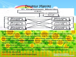 Struktur Matriks




Sruktur matriks ;
Organisasi proyek merupakan organisasi sementara (dibentuk kmd dibubarkan jika selesai).
Jika para anggota tim proyek ditarik dari organisasi yang mensponsorinya, mereka akan
mempunyai 2 atasan yakni manajer proyek dan manajer departemen fungsional tempat
mereka bertugas ORGANISASI MATRIK. Namun loyalitasnya adalah tetap pada departemen
fungsional. Manajer proyek mempunyai wewenang yang lebih kecil atas personelnya.
Cth: Perawatan sebuah kapal.
Tenaga2 ahli seperti tukang, ahli listrik, ahli logam, tukang pipa akan ditarik dari departemen
fungsional (dalam hal ini galangan kapal). Mereka akan bekerja pada proyek bilamana
keahliannya dibutuhkan.
kelemahan ; akan terjadi konflik kepentingan
 