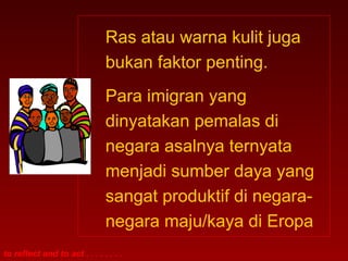 Ras atau warna kulit juga 
bukan faktor penting. 
Para imigran yang 
dinyatakan pemalas di 
negara asalnya ternyata 
menjadi sumber daya yang 
sangat produktif di negara-negara 
to reflect and to act . . . . . . . . 
maju/kaya di Eropa 
 