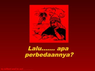 Lalu……. apa 
perbedaannya? 
to reflect and to act . . . . . . . . 
 