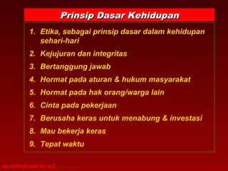 Prinsip DDaassaarr KKeehhiidduuppaann 
1. Etika, sebagai prinsip dasar dalam kehidupan 
sehari-hari 
2. Kejujuran dan integritas 
3. Bertanggung jawab 
4. Hormat pada aturan & hukum masyarakat 
5. Hormat pada hak orang/warga lain 
6. Cinta pada pekerjaan 
7. Berusaha keras untuk menabung & investasi 
8. Mau bekerja keras 
9. Tepat waktu 
to reflect and to act . . . . . . . . 
 