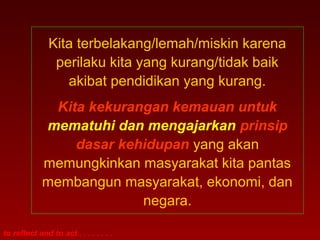 Kita terbelakang/lemah/miskin karena 
perilaku kita yang kurang/tidak baik 
akibat pendidikan yang kurang. 
Kita kekurangan kemauan untuk 
mematuhi dan mengajarkan prinsip 
dasar kehidupan yang akan 
memungkinkan masyarakat kita pantas 
membangun masyarakat, ekonomi, dan 
to reflect and to act . . . . . . . . 
negara. 
 