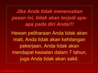 Jika Anda tidak meneruskan 
pesan ini, tidak akan terjadi apa-apa 
to reflect and to act . . . . . . . . 
pada diri Anda!!! 
Hewan peliharaan Anda tidak akan 
mati, Anda tidak akan kehilangan 
pekerjaan, Anda tidak akan 
mendapat kesialan dalam 7 tahun, 
juga Anda tidak akan sakit. 
 
