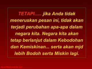 TETAPI….. jika Anda tidak 
meneruskan pesan ini, tidak akan 
terjadi perubahan apa-apa dalam 
negara kita. Negara kita akan 
tetap berlanjut dalam Kebodohan 
dan Kemiskinan... serta akan mjd 
lebih Bodoh serta Miskin lagi. 
to reflect and to act . . . . . . . . 
 