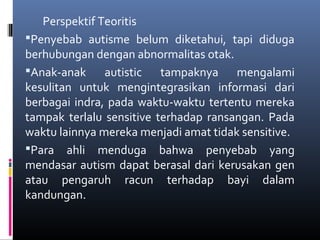 Perspektif Teoritis
Penyebab autisme belum diketahui, tapi diduga
berhubungan dengan abnormalitas otak.
Anak-anak autistic tampaknya mengalami
kesulitan untuk mengintegrasikan informasi dari
berbagai indra, pada waktu-waktu tertentu mereka
tampak terlalu sensitive terhadap ransangan. Pada
waktu lainnya mereka menjadi amat tidak sensitive.
Para ahli menduga bahwa penyebab yang
mendasar autism dapat berasal dari kerusakan gen
atau pengaruh racun terhadap bayi dalam
kandungan.
 