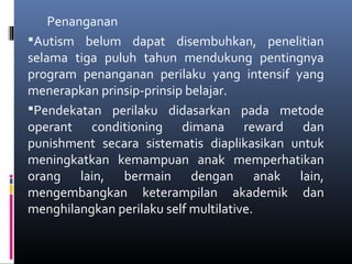 Penanganan
Autism belum dapat disembuhkan, penelitian
selama tiga puluh tahun mendukung pentingnya
program penanganan perilaku yang intensif yang
menerapkan prinsip-prinsip belajar.
Pendekatan perilaku didasarkan pada metode
operant conditioning dimana reward dan
punishment secara sistematis diaplikasikan untuk
meningkatkan kemampuan anak memperhatikan
orang lain, bermain dengan anak lain,
mengembangkan keterampilan akademik dan
menghilangkan perilaku self multilative.
 