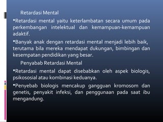 Retardasi Mental
Retardasi mental yaitu keterlambatan secara umum pada
perkembangan intelektual dan kemampuan-kemampuan
adaktif.
Banyak anak dengan retardasi mental menjadi lebih baik,
terutama bila mereka mendapat dukungan, bimbingan dan
kesempatan pendidikan yang besar.
Penyabab Retardasi Mental
Retardasi mental dapat disebabkan oleh aspek biologis,
psikososial atau kombinasi keduanya.
Penyebab biologis mencakup gangguan kromosom dan
genetis, penyakit infeksi, dan penggunaan pada saat ibu
mengandung.
 