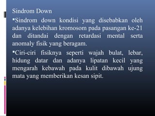 Sindrom Down
Sindrom down kondisi yang disebabkan oleh
adanya kelebihan kromosom pada pasangan ke-21
dan ditandai dengan retardasi mental serta
anomaly fisik yang beragam.
Ciri-ciri fisiknya seperti wajah bulat, lebar,
hidung datar dan adanya lipatan kecil yang
mengarah kebawah pada kulit dibawah ujung
mata yang memberikan kesan sipit.
 