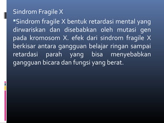 Sindrom Fragile X
Sindrom fragile X bentuk retardasi mental yang
dirwariskan dan disebabkan oleh mutasi gen
pada kromosom X. efek dari sindrom fragile X
berkisar antara gangguan belajar ringan sampai
retardasi parah yang bisa menyebabkan
gangguan bicara dan fungsi yang berat.
 