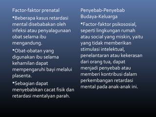 Factor-faktor prenatal
Beberapa kasus retardasi
mental disebabakan oleh
infeksi atau penyalagunaan
obat selama ibu
mengandung.
Obat-obatan yang
digunakan ibu selama
kehamilan dapat
mempengaruhi bayi melalui
plasenta.
Sebagian dapat
menyebabkan cacat fisik dan
retardasi mentalyan parah.
Penyebab-Penyebab
Budaya-Keluarga
Factor-faktor psikososial,
seperti lingkungan rumah
atau social yang miskin, yaitu
yang tidak memberikan
stimulasi intelektual,
penelantaran atau kekerasan
dari orang tua, dapat
menjadi penyebab atau
memberi kontribusi dalam
perkembangan retardasi
mental pada anak-anak ini.
 
