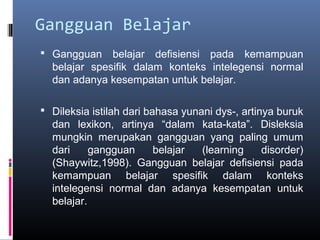 Gangguan Belajar
 Gangguan belajar defisiensi pada kemampuan
belajar spesifik dalam konteks intelegensi normal
dan adanya kesempatan untuk belajar.
 Dileksia istilah dari bahasa yunani dys-, artinya buruk
dan lexikon, artinya “dalam kata-kata”. Disleksia
mungkin merupakan gangguan yang paling umum
dari gangguan belajar (learning disorder)
(Shaywitz,1998). Gangguan belajar defisiensi pada
kemampuan belajar spesifik dalam konteks
intelegensi normal dan adanya kesempatan untuk
belajar.
 