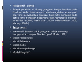 Prespektif Teoritis
 Banyak penelitian di bidang gangguan belajar berfokus pada
disleksia. Walau tidak satu pun dapat mengatakan secara pasti
apa yang menyebabkan disleksia, bukti-bukti mengarah pada
defisit yang mendasari bagaimana otak memproses informasi
visual dan auditori( missal azar, 2000b; Miller-Medzon, 2000;
Murrray, 2000a).
 Intervensi
 Intervensi-intervensi untuk gangguan belajar umumnya
menggunakan prespektif berikut (lyon& Moats, 1998):
 Model Psikoedukasi
 Modal Behavioral
 Model medis
 Model neuropsikologis
 Model Kognitif.
 