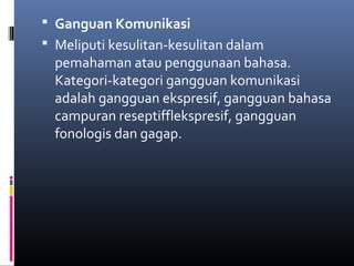  Ganguan Komunikasi
 Meliputi kesulitan-kesulitan dalam
pemahaman atau penggunaan bahasa.
Kategori-kategori gangguan komunikasi
adalah gangguan ekspresif, gangguan bahasa
campuran reseptifflekspresif, gangguan
fonologis dan gagap.
 