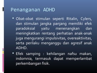 Penanganan ADHD
 Obat-obat stimulan seperti Ritalin, Cylers,
dan stimulan jangka panjang memiliki efek
paradoksial yaitu menenangkan dan
meningkatkan rentang perhatian anak-anak
juga mengurangi impulsivitas, overeaktivitas,
serta perilaku menganggu dan agresif anak
ADHD.
 Efek samping : kehilangan nafsu makan,
indomnia, termasuk dapat memperlambat
perkembangan fisik.
 