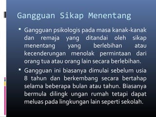 Gangguan Sikap Menentang
 Gangguan psikologis pada masa kanak-kanak
dan remaja yang ditandai oleh sikap
menentang yang berlebihan atau
kecenderungan menolak permintaan dari
orang tua atau orang lain secara berlebihan.
 Gangguan ini biasanya dimulai sebelum usia
8 tahun dan berkembang secara bertahap
selama beberapa bulan atau tahun. Biasanya
bermula dilingk ungan rumah tetapi dapat
meluas pada lingkungan lain seperti sekolah.
 