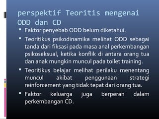 perspektif Teoritis mengenai
ODD dan CD
 Faktor penyebab ODD belum diketahui.
 Teoritikus psikodinamika melihat ODD sebagai
tanda dari fiksasi pada masa anal perkembangan
psikoseksual, ketika konflik di antara orang tua
dan anak mungkin muncul pada toilet training.
 Teoritikus belajar melihat perilaku menentang
muncul akibat penggunaan strategi
reinforcement yang tidak tepat dari orang tua.
 Faktor keluarga juga berperan dalam
perkembangan CD.
 