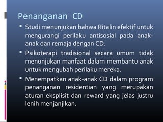 Penanganan CD
 Studi menunjukan bahwa Ritalin efektif untuk
mengurangi perilaku antisosial pada anak-
anak dan remaja dengan CD.
 Psikoterapi tradisional secara umum tidak
menunjukan manfaat dalam membantu anak
untuk mengubah perilaku mereka.
 Menempatkan anak-anak CD dalam program
penanganan residentian yang merupakan
aturan eksplisit dan reward yang jelas justru
lenih menjanjikan.
 