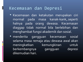 Kecemasan dan Depresi
 Kecemasan dan ketakutan merupakan ciri
mormal pada masa kanak-kank,.seperti
halnya pada orang dewasa. Kecemasan
diaggap tidak normal bila berlebihan dan
menghambat fungsi akademik dan sosial.
 menderita gangguan kecemasan sosial
selama masa remaja atau dewasa awal akan
meningkatkan kemungkinan untuk
berkembangnya gangguan depresi
dikemudian hari.
 