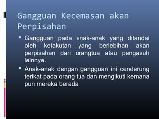 Gangguan Kecemasan akan
Perpisahan
 Gangguan pada anak-anak yang ditandai
oleh ketakutan yang berlebihan akan
perpisahan dari orangtua atau pengasuh
lainnya.
 Anak-anak dengan gangguan ini cenderung
terikat pada orang tua dan mengikuti kemana
pun mereka berada.
 
