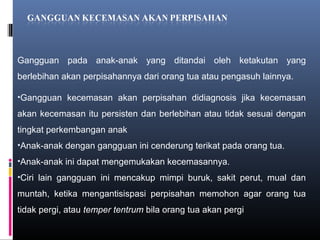 Gangguan pada anak-anak yang ditandai oleh ketakutan yang
berlebihan akan perpisahannya dari orang tua atau pengasuh lainnya.
•Gangguan kecemasan akan perpisahan didiagnosis jika kecemasan
akan kecemasan itu persisten dan berlebihan atau tidak sesuai dengan
tingkat perkembangan anak
•Anak-anak dengan gangguan ini cenderung terikat pada orang tua.
•Anak-anak ini dapat mengemukakan kecemasannya.
•Ciri lain gangguan ini mencakup mimpi buruk, sakit perut, mual dan
muntah, ketika mengantisispasi perpisahan memohon agar orang tua
tidak pergi, atau temper tentrum bila orang tua akan pergi
 