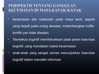 • kecemasan dan ketakutan pada masa kecil, seperti
yang terjadi pada orang dewasa, melambangkan koflik-
konflik yan tidak disadari.
• Teoretikus kognitif memfokusksan pada peran bias-bias
kognitif, yang mendasari reaksi kecemasan.
• anak-anak yang sangat cemas menunjukkan bias-bias
kognitif dalam menolah informasi
 