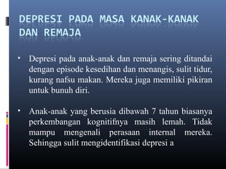 • Depresi pada anak-anak dan remaja sering ditandai
dengan episode kesedihan dan menangis, sulit tidur,
kurang nafsu makan. Mereka juga memiliki pikiran
untuk bunuh diri.
• Anak-anak yang berusia dibawah 7 tahun biasanya
perkembangan kognitifnya masih lemah. Tidak
mampu mengenali perasaan internal mereka.
Sehingga sulit mengidentifikasi depresi a
 