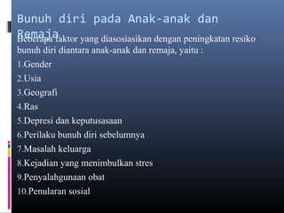 Bunuh diri pada Anak-anak dan
RemajaBeberapa faktor yang diasosiasikan dengan peningkatan resiko
bunuh diri diantara anak-anak dan remaja, yaitu :
1.Gender
2.Usia
3.Geografi
4.Ras
5.Depresi dan keputusasaan
6.Perilaku bunuh diri sebelumnya
7.Masalah keluarga
8.Kejadian yang menimbulkan stres
9.Penyalahgunaan obat
10.Penularan sosial
 