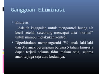 Gangguan Eliminasi
• Enuresis
Adalah kegagalan untuk mengontrol buang air
kecil setelah seseorang mencapai usia “normal”
untuk mampu melakukan kontrol.
 Diperkirakan mempengaruhi 7% anak laki-laki
dan 3% anak perempuan berusia 5 tahun Enuresis
dapat terjadi selama tidur malam saja, selama
anak terjaga saja atau keduanya.
 