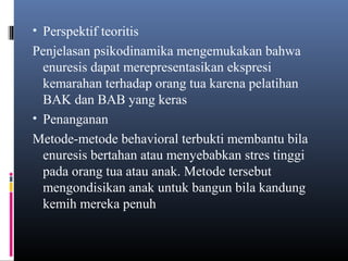 • Perspektif teoritis
Penjelasan psikodinamika mengemukakan bahwa
enuresis dapat merepresentasikan ekspresi
kemarahan terhadap orang tua karena pelatihan
BAK dan BAB yang keras
• Penanganan
Metode-metode behavioral terbukti membantu bila
enuresis bertahan atau menyebabkan stres tinggi
pada orang tua atau anak. Metode tersebut
mengondisikan anak untuk bangun bila kandung
kemih mereka penuh
 