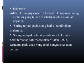  Enkropesis
Adalah kurangnya kontrol terhadap keinginan buang
air besar yang bukan disebabkan oleh masalah
organik.
 Sering terjadi pada siang hari dibandingkan
malam hari.
 Sering nampak setelah pemberian hukuman
berat terhadap satu “kecelakaan” atau lebih,
terutama pada anak yang telah sangat stres atau
cemas
 