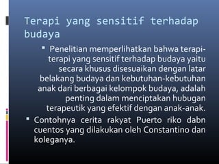 Terapi yang sensitif terhadap
budaya
 Penelitian memperlihatkan bahwa terapi-
terapi yang sensitif terhadap budaya yaitu
secara khusus disesuaikan dengan latar
belakang budaya dan kebutuhan-kebutuhan
anak dari berbagai kelompok budaya, adalah
penting dalam menciptakan hubugan
terapeutik yang efektif dengan anak-anak.
 Contohnya cerita rakyat Puerto riko dabn
cuentos yang dilakukan oleh Constantino dan
koleganya.
 