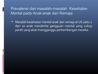 Prevalensi dari masalah-masalah Kesehatan
Mental pada Anak-anak dan Remaja
 Masalah kesehatan mental anak dan remaja di US yaitu 1
dari 10 anak menderita gangguan mental yang cukup
parah yang akan mengganggu perkembangan mereka.
 