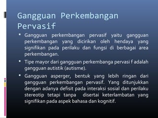 Gangguan Perkembangan
Pervasif
 Gangguan perkembangan pervasif yaitu gangguan
perkembangan yang dicirikan oleh hendaya yang
signifikan pada perilaku dan fungsi di berbagai area
perkembangan.
 Tipe mayor dari gangguan perkembanga pervasi f adalah
gangguan autistik (autisme).
 Gangguan asperger, bentuk yang lebih ringan dari
gangguan perkembangan pervasif. Yang ditunjukkan
dengan adanya defisit pada interaksi sosial dan perilaku
stereotip tetapi tanpa disertai keterlambatan yang
signifikan pada aspek bahasa dan kognitif.
 