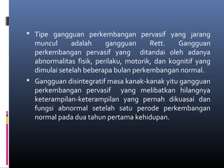  Tipe gangguan perkembangan pervasif yang jarang
muncul adalah gangguan Rett. Gangguan
perkembangan pervasif yang ditandai oleh adanya
abnormalitas fisik, perilaku, motorik, dan kognitif yang
dimulai setelah beberapa bulan perkembangan normal.
 Gangguan disintegratif masa kanak-kanak yitu gangguan
perkembangan pervasif yang melibatkan hilangnya
keterampilan-keterampilan yang pernah dikuasai dan
fungsi abnormal setelah satu perode perkembangan
normal pada dua tahun pertama kehidupan.
 