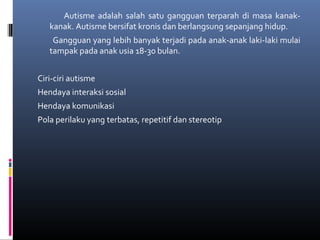 Autisme adalah salah satu gangguan terparah di masa kanak-
kanak. Autisme bersifat kronis dan berlangsung sepanjang hidup.
Gangguan yang lebih banyak terjadi pada anak-anak laki-laki mulai
tampak pada anak usia 18-30 bulan.
Ciri-ciri autisme
Hendaya interaksi sosial
Hendaya komunikasi
Pola perilaku yang terbatas, repetitif dan stereotip
 