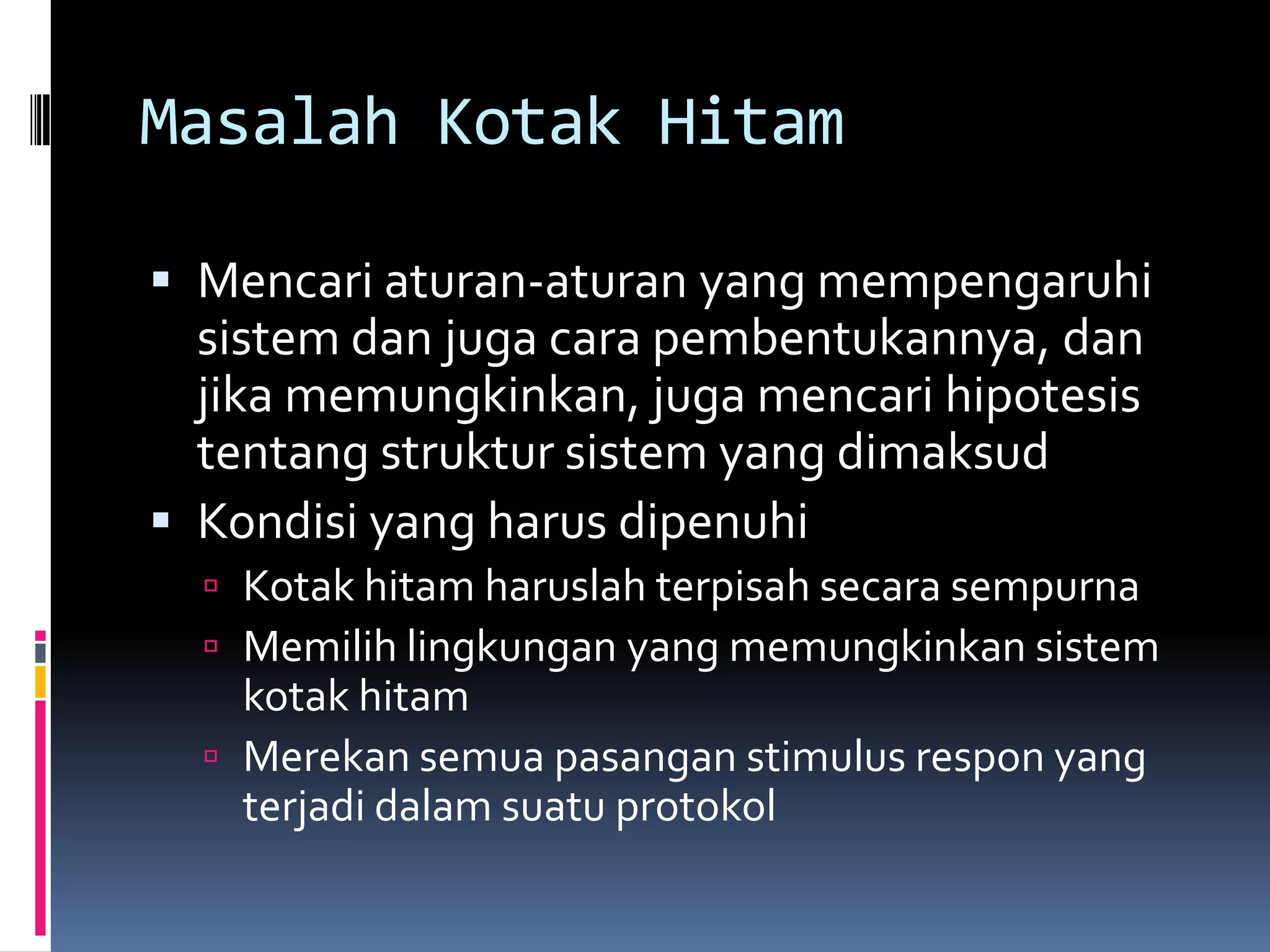 Masalah Kotak Hitam

 Mencari aturan-aturan yang mempengaruhi
  sistem dan juga cara pembentukannya, dan
  jika memungkinkan, juga mencari hipotesis
  tentang struktur sistem yang dimaksud
 Kondisi yang harus dipenuhi
   Kotak hitam haruslah terpisah secara sempurna
   Memilih lingkungan yang memungkinkan sistem
    kotak hitam
   Merekan semua pasangan stimulus respon yang
    terjadi dalam suatu protokol
 