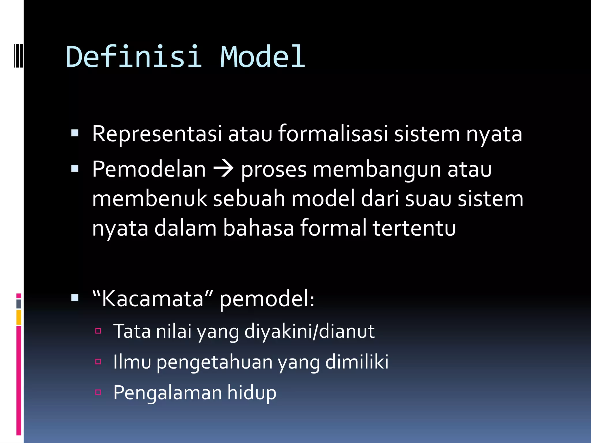 Definisi Model

 Representasi atau formalisasi sistem nyata
 Pemodelan  proses membangun atau
  membenuk sebuah model dari suau sistem
  nyata dalam bahasa formal tertentu

 “Kacamata” pemodel:
   Tata nilai yang diyakini/dianut
   Ilmu pengetahuan yang dimiliki
   Pengalaman hidup
 