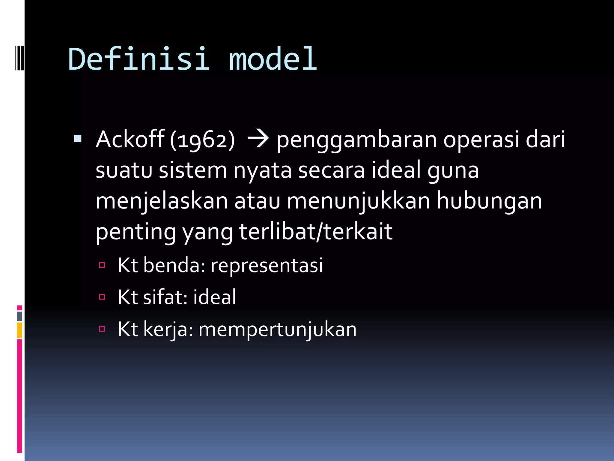 Definisi model

 Ackoff (1962)  penggambaran operasi dari
  suatu sistem nyata secara ideal guna
  menjelaskan atau menunjukkan hubungan
  penting yang terlibat/terkait
   Kt benda: representasi
   Kt sifat: ideal
   Kt kerja: mempertunjukan
 