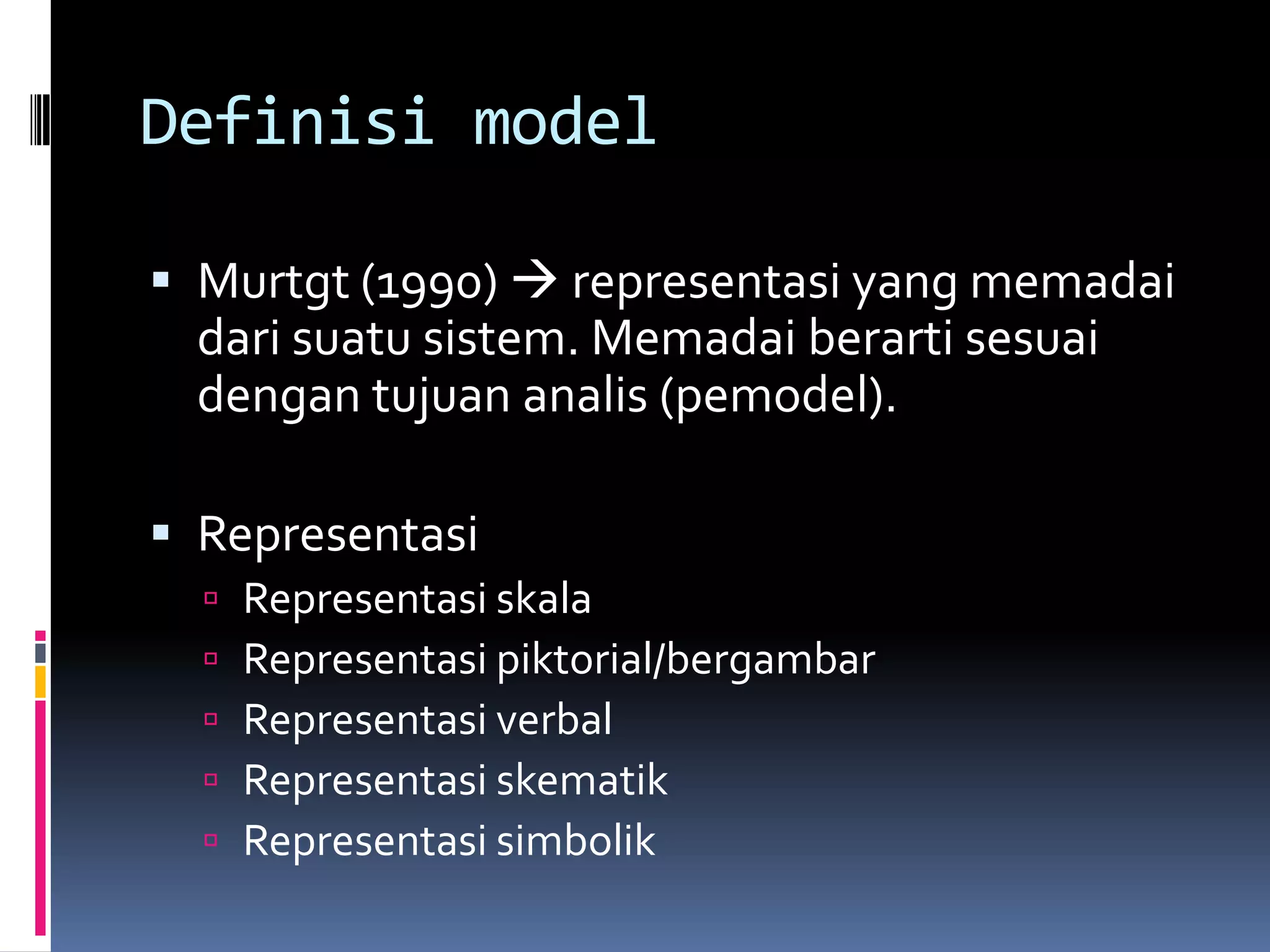 Definisi model

 Murtgt (1990)  representasi yang memadai
  dari suatu sistem. Memadai berarti sesuai
  dengan tujuan analis (pemodel).

 Representasi
     Representasi skala
     Representasi piktorial/bergambar
     Representasi verbal
     Representasi skematik
     Representasi simbolik
 