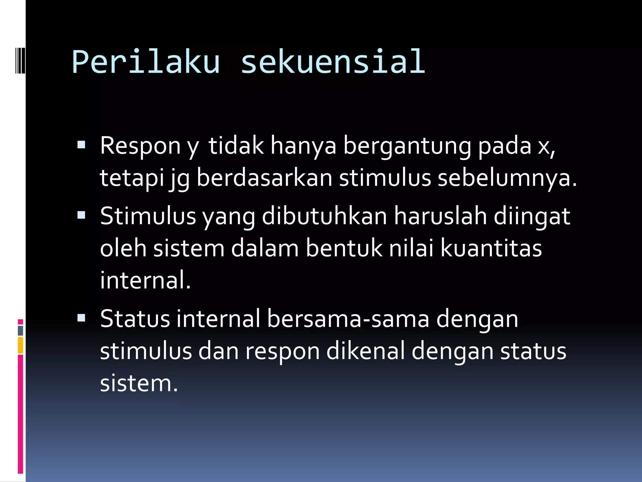 Perilaku sekuensial

 Respon y tidak hanya bergantung pada x,
  tetapi jg berdasarkan stimulus sebelumnya.
 Stimulus yang dibutuhkan haruslah diingat
  oleh sistem dalam bentuk nilai kuantitas
  internal.
 Status internal bersama-sama dengan
  stimulus dan respon dikenal dengan status
  sistem.
 