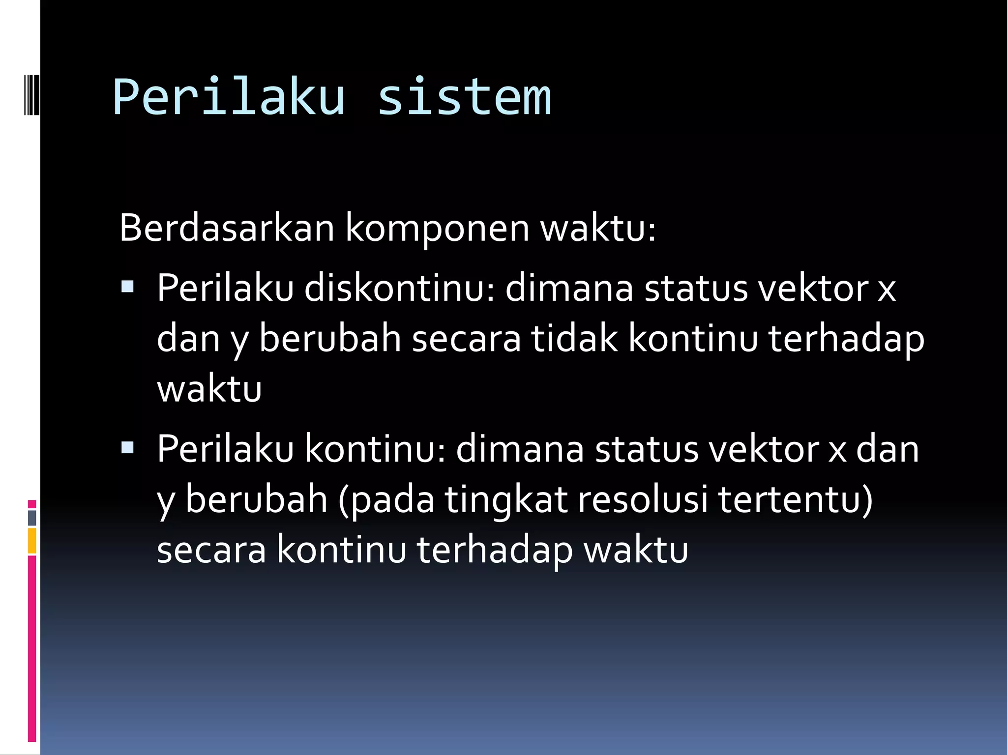 Perilaku sistem

Berdasarkan komponen waktu:
 Perilaku diskontinu: dimana status vektor x
  dan y berubah secara tidak kontinu terhadap
  waktu
 Perilaku kontinu: dimana status vektor x dan
  y berubah (pada tingkat resolusi tertentu)
  secara kontinu terhadap waktu
 