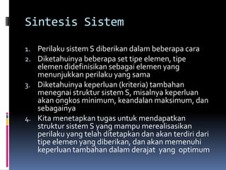 Sintesis Sistem

1. Perilaku sistem S diberikan dalam beberapa cara
2. Diketahuinya beberapa set tipe elemen, tipe
   elemen didefinisikan sebagai elemen yang
   menunjukkan perilaku yang sama
3. Diketahuinya keperluan (kriteria) tambahan
   menegnai struktur sistem S, misalnya keperluan
   akan ongkos minimum, keandalan maksimum, dan
   sebagainya
4. Kita menetapkan tugas untuk mendapatkan
   struktur sistem S yang mampu merealisasikan
   perilaku yang telah ditetapkan dan akan terdiri dari
   tipe elemen yang diberikan, dan akan memenuhi
   keperluan tambahan dalam derajat yang optimum
 