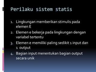 Perilaku sistem statis

1. Lingkungan memberikan stimulis pada
   elemen E
2. Elemen e bekerja pada lingkungan dengan
   variabel tertentu
3. Elemen e memiliki paling sedikit 1 input dan
   1 output
4. Bagian input menentukan bagian output
   secara unik
 