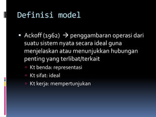 Definisi model

 Ackoff (1962)  penggambaran operasi dari
  suatu sistem nyata secara ideal guna
  menjelaskan atau menunjukkan hubungan
  penting yang terlibat/terkait
   Kt benda: representasi
   Kt sifat: ideal
   Kt kerja: mempertunjukan
 