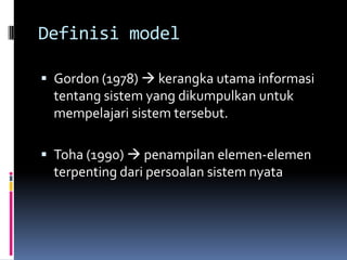 Definisi model

 Gordon (1978)  kerangka utama informasi
 tentang sistem yang dikumpulkan untuk
 mempelajari sistem tersebut.

 Toha (1990)  penampilan elemen-elemen
 terpenting dari persoalan sistem nyata
 