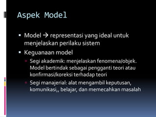 Aspek Model

 Model  representasi yang ideal untuk
  menjelaskan perilaku sistem
 Keguanaan model
   Segi akademik: menjelaskan fenomena/objek.
    Model bertindak sebagai pengganti teori atau
    konfirmasi/koreksi terhadap teori
   Segi manajerial: alat mengambil keputusan,
    komunikasi,, belajar, dan memecahkan masalah
 